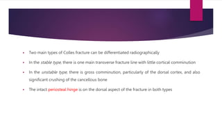  Two main types of Colles fracture can be differentiated radiographically
 In the stable type, there is one main transverse fracture line with little cortical comminution
 In the unstable type, there is gross comminution, particularly of the dorsal cortex, and also
significant crushing of the cancellous bone
 The intact periosteal hinge is on the dorsal aspect of the fracture in both types
 