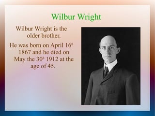 Wilbur Wright
Wilbur Wright is the
older brother.
He was born on April 16th
1867 and he died on
May the 30th 1912 at the
age of 45.