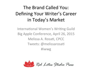 The	
  Brand	
  Called	
  You:	
  	
  
Deﬁning	
  Your	
  Writer’s	
  Career	
  	
  
in	
  Today’s	
  Market	
  
Interna<onal	
  Women’s	
  Wri<ng	
  Guild	
  
Big	
  Apple	
  Conference,	
  April	
  26,	
  2015	
  
Melissa	
  A.	
  Rosa<,	
  CPCC	
  
Tweets:	
  @melissarosa<	
  
#iwwg	
  
 