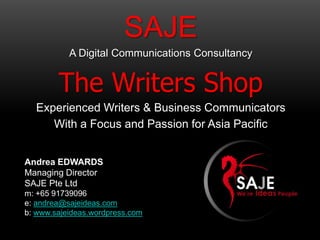 SAJE
           A Digital Communications Consultancy


        The Writers Shop
  Experienced Writers & Business Communicators
     With a Focus and Passion for Asia Pacific


Andrea EDWARDS
Managing Director
SAJE Pte Ltd
m: +65 91739096
e: andrea@sajeideas.com
b: www.sajeideas.wordpress.com
 