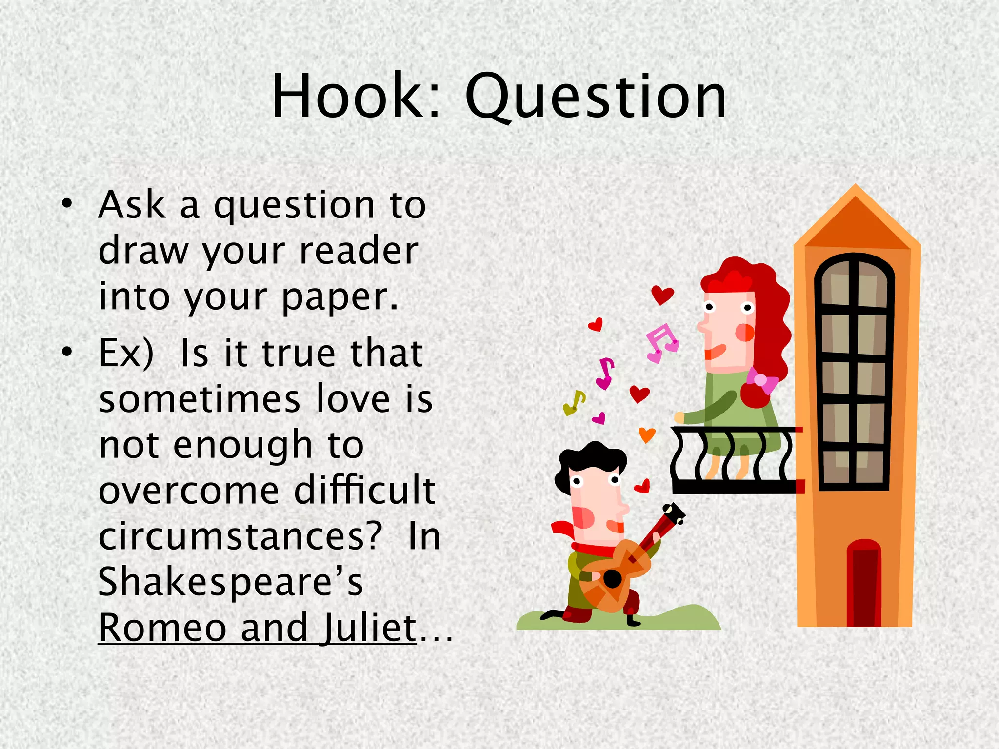 Hook: Question
• Ask a question to
  draw your reader
  into your paper.
• Ex) Is it true that
  sometimes love is
  not enough to
  overcome difficult
  circumstances? In
  Shakespeare’s
  Romeo and Juliet…
 
