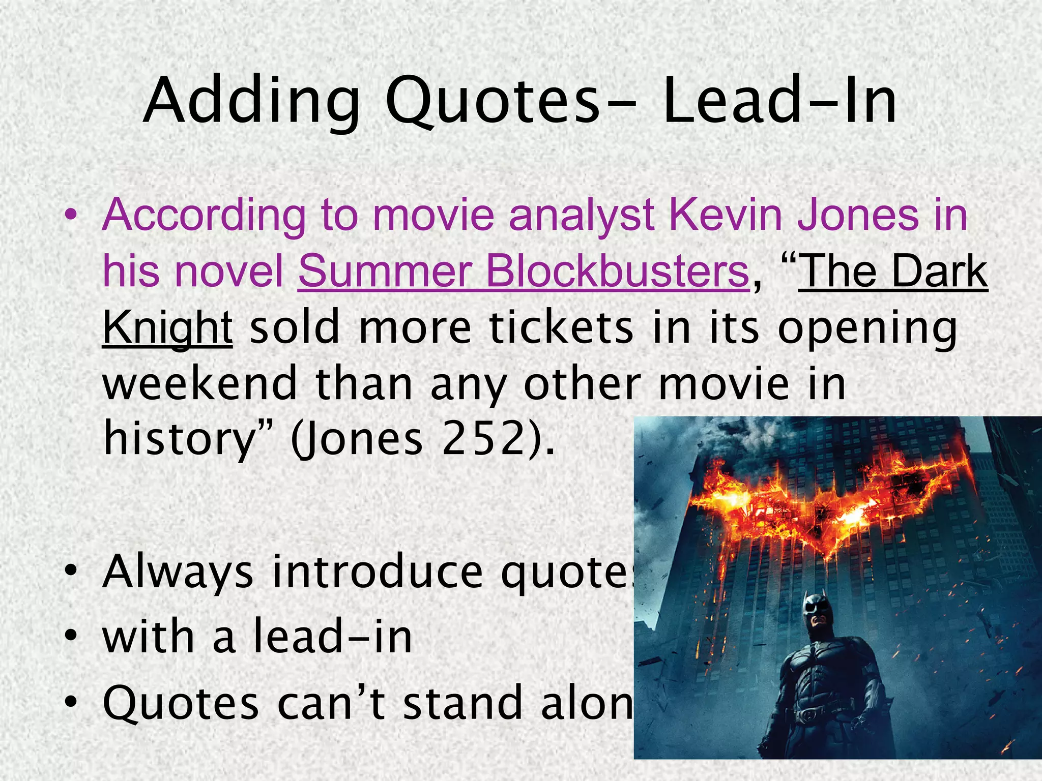 Adding Quotes- Lead-In
• According to movie analyst Kevin Jones in
  his novel Summer Blockbusters, “The Dark
  Knight sold more tickets in its opening
  weekend than any other movie in
  history” (Jones 252).

• Always introduce quotes
• with a lead-in
• Quotes can’t stand alone.
 