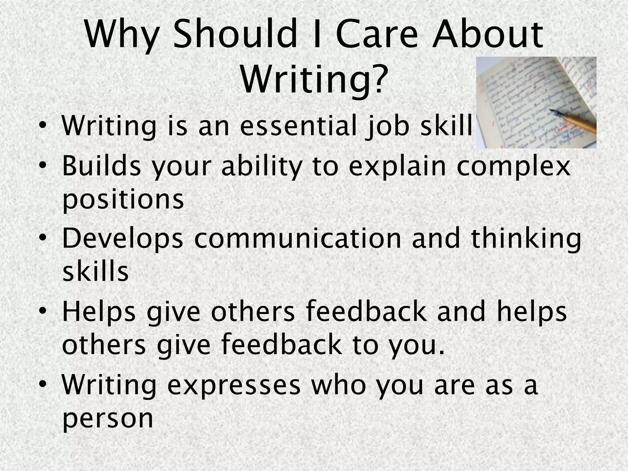 Why Should I Care About
          Writing?
• Writing is an essential job skill
• Builds your ability to explain complex
  positions
• Develops communication and thinking
  skills
• Helps give others feedback and helps
  others give feedback to you.
• Writing expresses who you are as a
  person
 