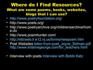 Where do I Find Resources?
What are some poems, books, websites,
             blogs that I can use?
• http://www.poetryfoundation.org/
• http://www.poets.org/
• http://www.poetryarchive.org/childrensarchive/hom
  e.do
• http://www.poemhunter.com/
• http://ettcweb.lr.k12.nj.us/forms/newpoem.htm
• Poet Websites letter-from-poet_Joyce_Sidman.pdf
  http://www.kristinegeorge.com/for_teachers.html

• Interview with poets Interview with Bobbi Katz
 