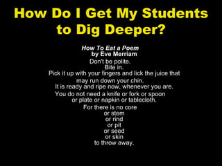 How Do I Get My Students
    to Dig Deeper?
                  How To Eat a Poem
                      by Eve Merriam
                     Don't be polite.
                            Bite in.
    Pick it up with your fingers and lick the juice that
                may run down your chin.
      It is ready and ripe now, whenever you are.
      You do not need a knife or fork or spoon
              or plate or napkin or tablecloth.
                   For there is no core
                           or stem
                            or rind
                             or pit
                           or seed
                            or skin
                       to throw away.
 