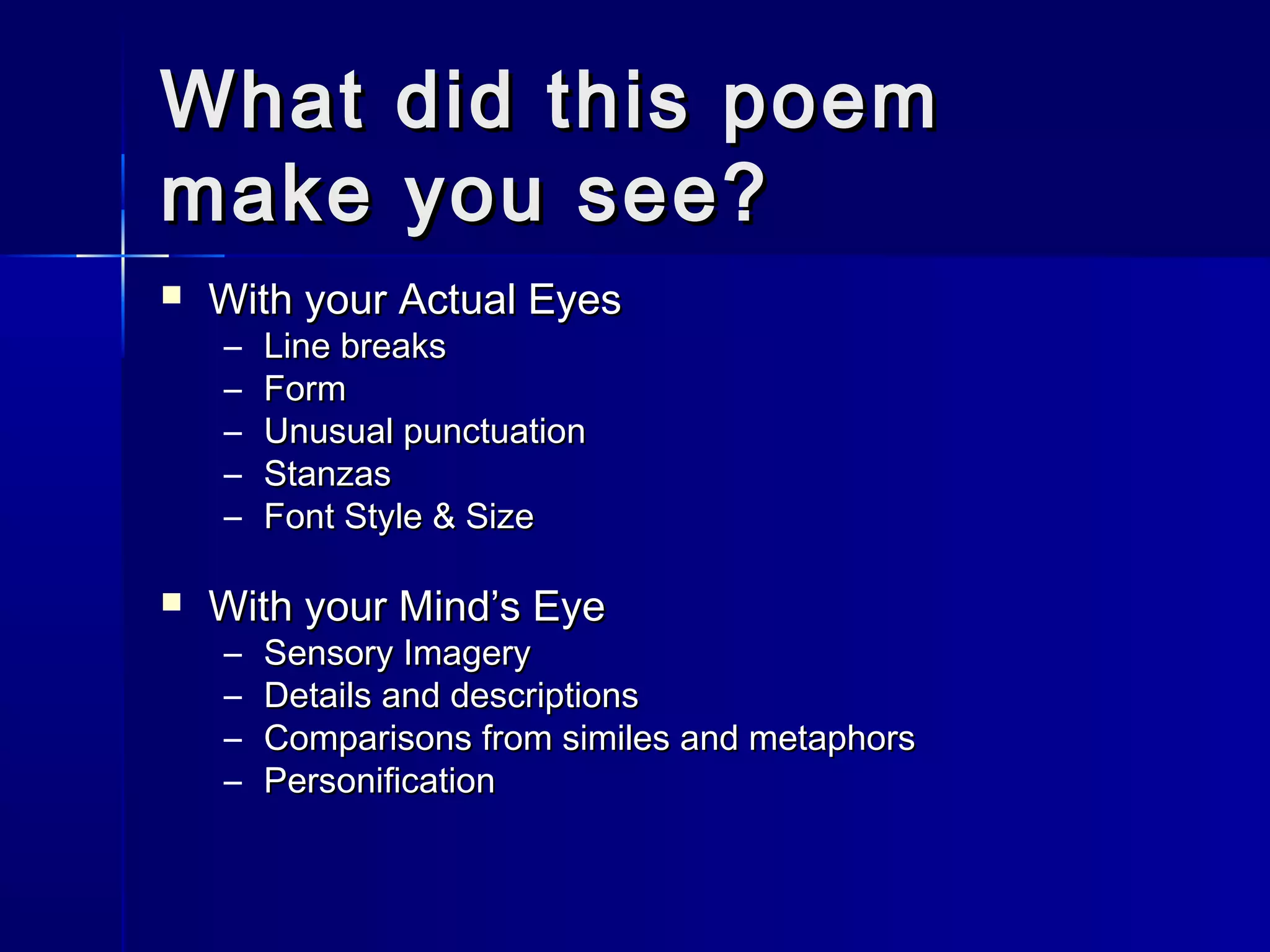What did this poemWhat did this poem
make you see?make you see?
 With your Actual EyesWith your Actual Eyes
– Line breaksLine breaks
– FormForm
– Unusual punctuationUnusual punctuation
– StanzasStanzas
– Font Style & SizeFont Style & Size
 With your Mind’s EyeWith your Mind’s Eye
– Sensory ImagerySensory Imagery
– Details and descriptionsDetails and descriptions
– Comparisons from similes and metaphorsComparisons from similes and metaphors
– PersonificationPersonification
 