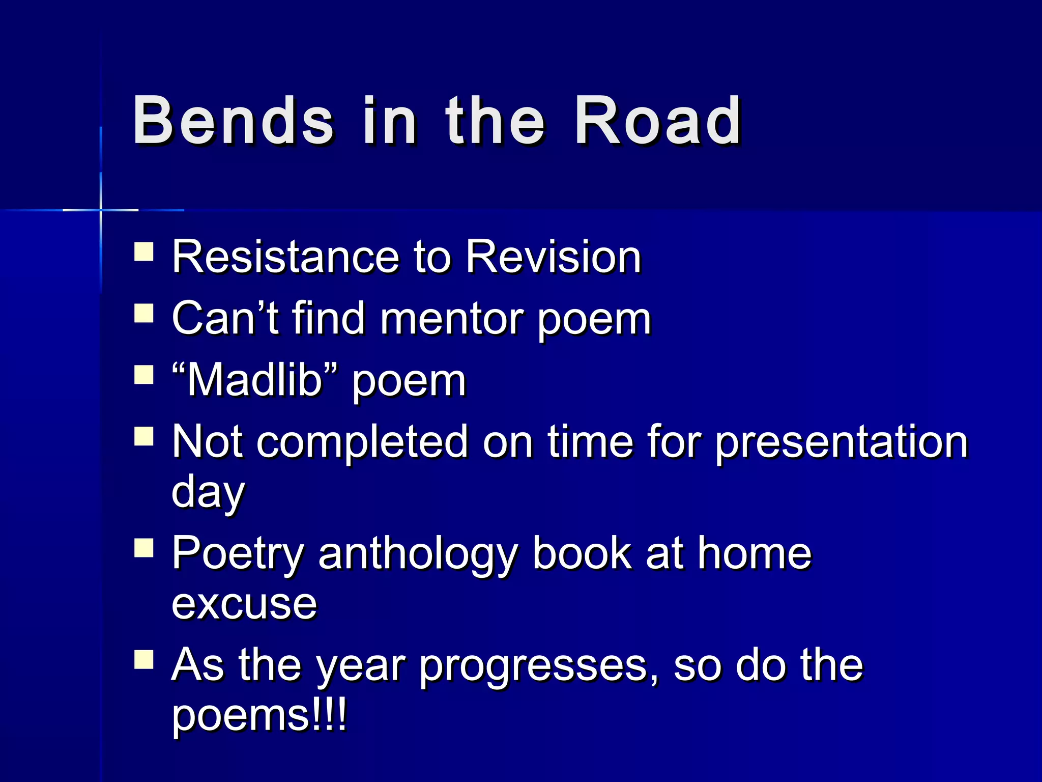 Bends in the RoadBends in the Road
 Resistance to RevisionResistance to Revision
 Can’t find mentor poemCan’t find mentor poem
 ““Madlib” poemMadlib” poem
 Not completed on time for presentationNot completed on time for presentation
dayday
 Poetry anthology book at homePoetry anthology book at home
excuseexcuse
 As the year progresses, so do theAs the year progresses, so do the
poems!!!poems!!!
 