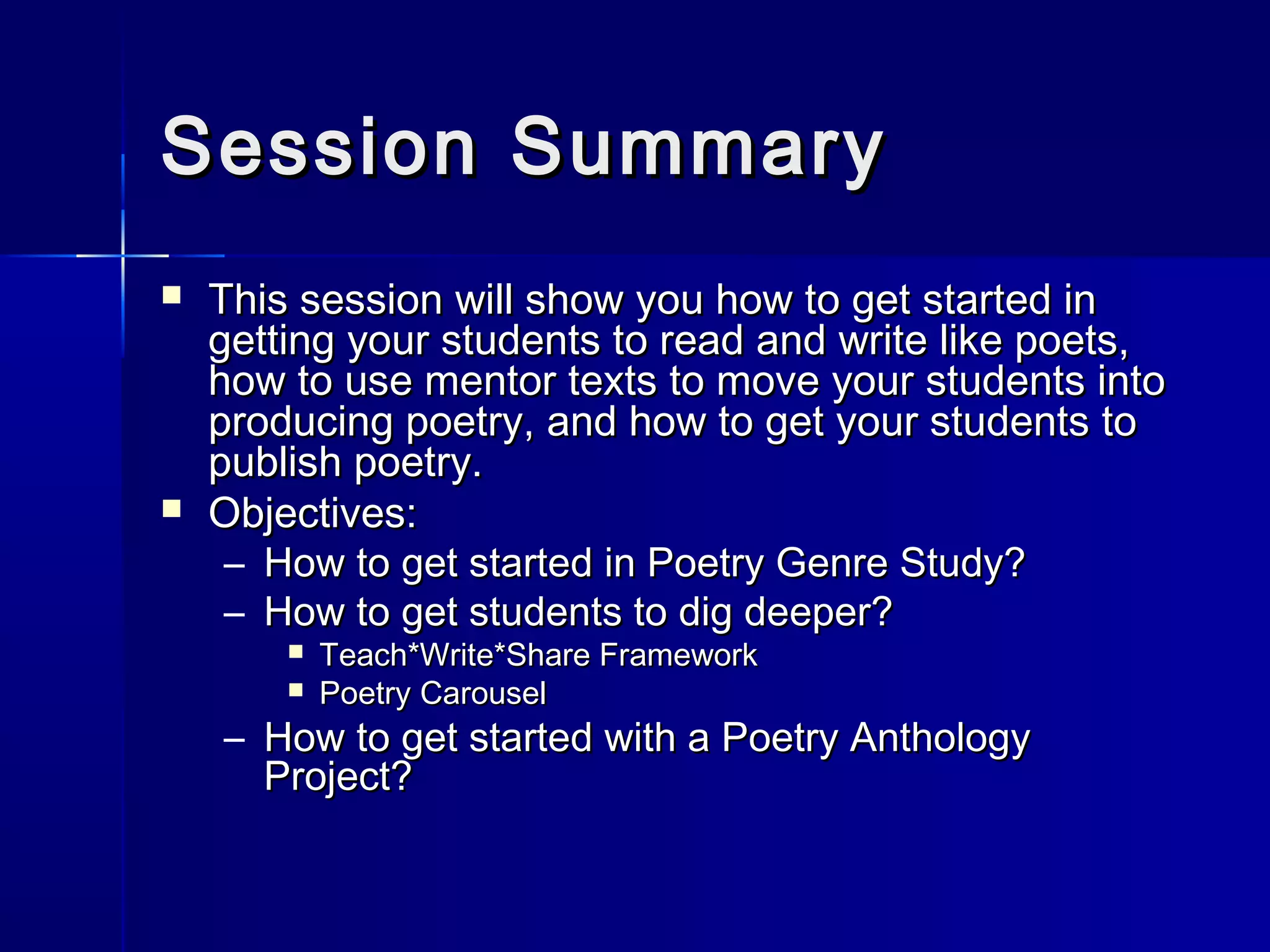 Session SummarySession Summary
 This session will show you how to get started inThis session will show you how to get started in
getting your students to read and write like poets,getting your students to read and write like poets,
how to use mentor texts to move your students intohow to use mentor texts to move your students into
producing poetry, and how to get your students toproducing poetry, and how to get your students to
publish poetry.publish poetry.
 Objectives:Objectives:
– How to get started in Poetry Genre Study?How to get started in Poetry Genre Study?
– How to get students to dig deeper?How to get students to dig deeper?
 Teach*Write*Share FrameworkTeach*Write*Share Framework
 Poetry CarouselPoetry Carousel
– How to get started with a Poetry AnthologyHow to get started with a Poetry Anthology
Project?Project?
 