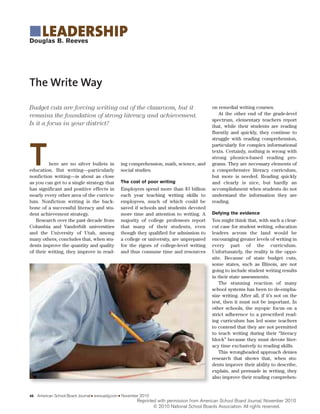 Budget cuts are forcing writing out of the classroom, but it
remains the foundation of strong literacy and achievement.
Is it a focus in your district?
46 American School Board Journal I www.asbj.com I November 2010
The Write Way
Douglas B. Reeves
ILEADERSHIP
ing comprehension, math, science, and
social studies.
The cost of poor writing
Employers spend more than $3 billion
each year teaching writing skills to
employees, much of which could be
saved if schools and students devoted
more time and attention to writing. A
majority of college professors report
that many of their students, even
though they qualified for admission to
a college or university, are unprepared
for the rigors of college-level writing
and thus consume time and resources
There are no silver bullets in
education. But writing—particularly
nonfiction writing—is about as close
as you can get to a single strategy that
has significant and positive effects in
nearly every other area of the curricu-
lum. Nonfiction writing is the back-
bone of a successful literacy and stu-
dent achievement strategy.
Research over the past decade from
Columbia and Vanderbilt universities
and the University of Utah, among
many others, concludes that, when stu-
dents improve the quantity and quality
of their writing, they improve in read-
on remedial writing courses.
At the other end of the grade-level
spectrum, elementary teachers report
that, while their students are reading
fluently and quickly, they continue to
struggle with reading comprehension,
particularly for complex informational
texts. Certainly, nothing is wrong with
strong phonics-based reading pro-
grams. They are necessary elements of
a comprehensive literacy curriculum,
but more is needed. Reading quickly
and clearly is nice, but hardly an
accomplishment when students do not
understand the information they are
reading.
Defying the evidence
You might think that, with such a clear-
cut case for student writing, education
leaders across the land would be
encouraging greater levels of writing in
every part of the curriculum.
Unfortunately, the reality is the oppo-
site. Because of state budget cuts,
some states, such as Illinois, are not
going to include student writing results
in their state assessments.
The stunning reaction of many
school systems has been to de-empha-
size writing. After all, if it’s not on the
test, then it must not be important. In
other schools, the myopic focus on a
strict adherence to a prescribed read-
ing curriculum has led some teachers
to contend that they are not permitted
to teach writing during their “literacy
block” because they must devote liter-
acy time exclusively to reading skills.
This wrongheaded approach denies
research that shows that, when stu-
dents improve their ability to describe,
explain, and persuade in writing, they
also improve their reading comprehen-
Reprinted with permission from American School Board Journal, November 2010
© 2010 National School Boards Association. All rights reserved.
 