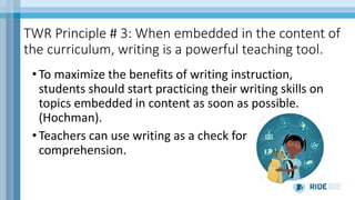 TWR Principle # 3: When embedded in the content of
the curriculum, writing is a powerful teaching tool.
• To maximize the benefits of writing instruction,
students should start practicing their writing skills on
topics embedded in content as soon as possible.
(Hochman).
• Teachers can use writing as a check for
comprehension.
 