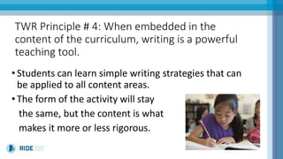 TWR Principle # 4: When embedded in the
content of the curriculum, writing is a powerful
teaching tool.
•Students can learn simple writing strategies that can
be applied to all content areas.
•The form of the activity will stay
the same, but the content is what
makes it more or less rigorous.
 