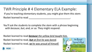 TWR Principle # 4 Elementary ELA Example:
If you’re teaching elementary students, you might give them this stem:
Rocket learned to read _______________________________.
You’ll ask the students to complete the stem with a phrase beginning
with because, but, and, or so. They might respond:
Rocket learned to read because the yellow bird taught him.
Rocket learned to read, but at first he was bored.
Rocket learned to read, so he was proud of himself.
 