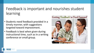 Feedback is important and nourishes student
learning
• Students need feedback provided in a
timely manner, with suggestions
targeted toward improvement.
• Feedback is best when given during
instructional time, such as in a writing
conference or small group.
 