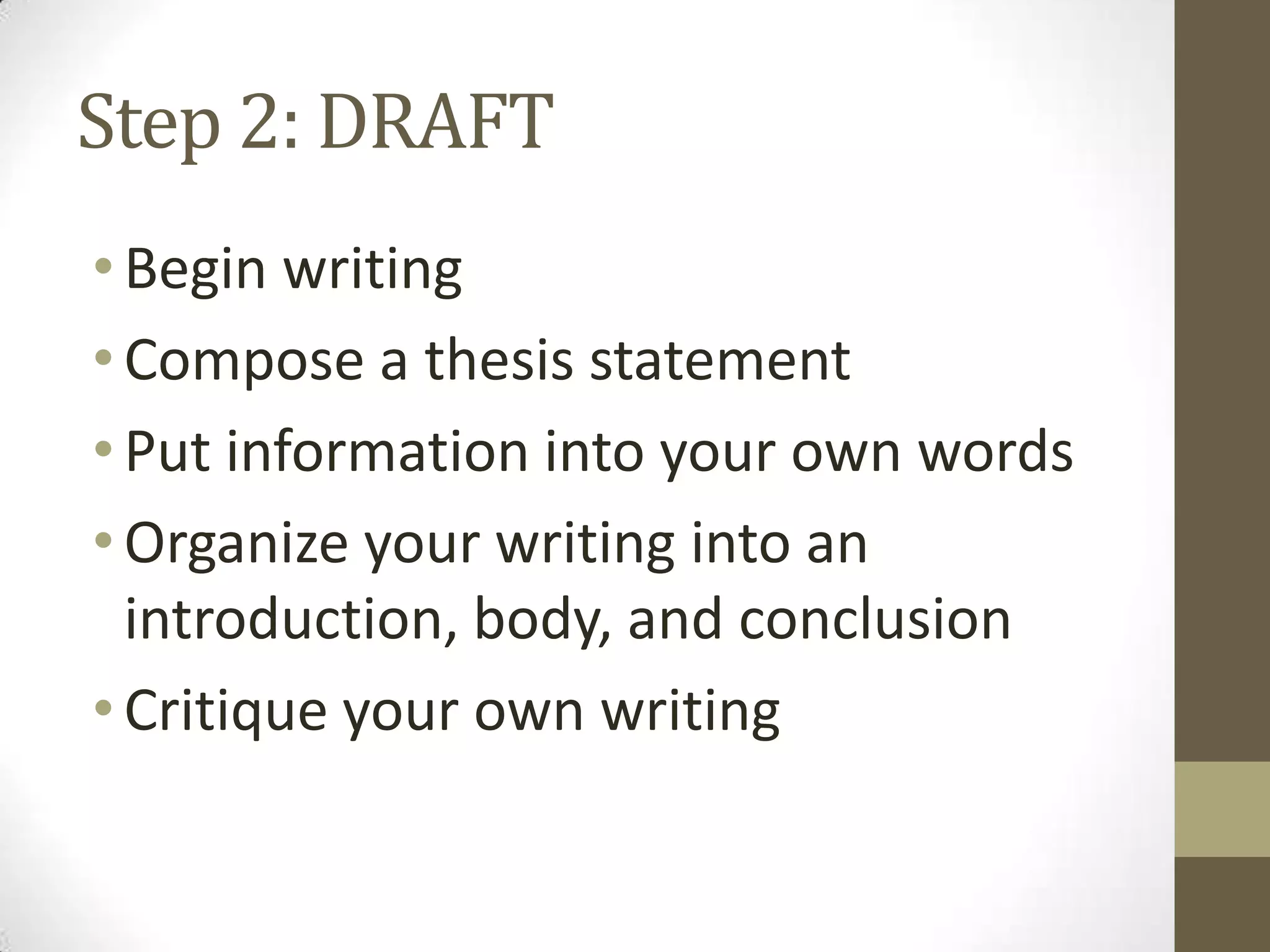 Step 2: DRAFT
• Begin writing
• Compose a thesis statement
• Put information into your own words
• Organize your writing into an
  introduction, body, and conclusion
• Critique your own writing
 
