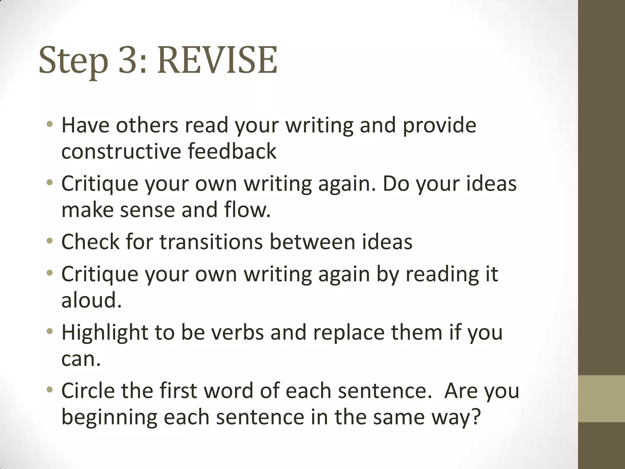Step 3: REVISE
• Have others read your writing and provide
  constructive feedback
• Critique your own writing again. Do your ideas
  make sense and flow.
• Check for transitions between ideas
• Critique your own writing again by reading it
  aloud.
• Highlight to be verbs and replace them if you
  can.
• Circle the first word of each sentence. Are you
  beginning each sentence in the same way?
 