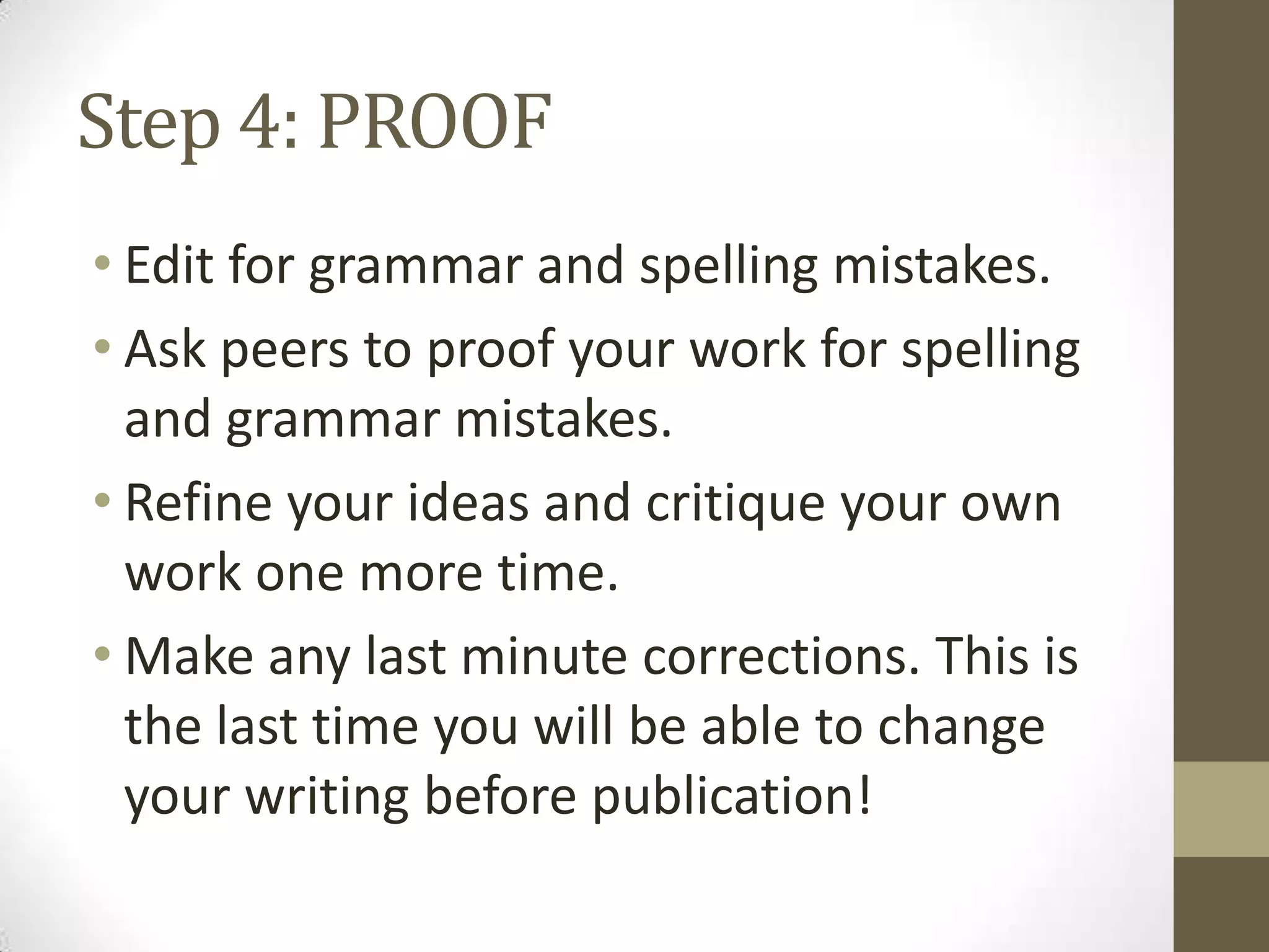 Step 4: PROOF
• Edit for grammar and spelling mistakes.
• Ask peers to proof your work for spelling
  and grammar mistakes.
• Refine your ideas and critique your own
  work one more time.
• Make any last minute corrections. This is
  the last time you will be able to change
  your writing before publication!
 