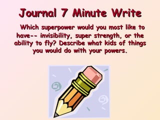 Journal 7 Minute Write
Which superpower would you most like to
have-- invisibility, super strength, or the
ability to fly? Describe what kids of things
you would do with your powers.

 