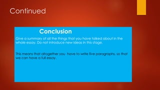 Continued
Conclusion
Give a summary of all the things that you have talked about in the
whole essay. Do not introduce new ideas in this stage.
This means that altogether you have to write five paragraphs, so that
we can have a full essay.

 