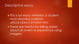Descriptive essay
 This

is an essay whereby a student
must describe a person
,place,object,emotion etc.
 These are helpful for telling stories
about an event or experience using
imagery

 