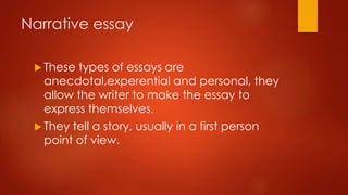Narrative essay
 These

types of essays are
anecdotal,experential and personal, they
allow the writer to make the essay to
express themselves.

 They

tell a story, usually in a first person
point of view.

 