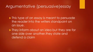 Argumentative (persuasive)essay
 This

type of an essay is meant to persuade
the reader into the writers standpoint on
an issue.

 They

inform about an idea but they are for
one side over another.they state and
defend a claim

 