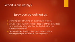 What is an essay?
Essay can be defined as:


A short piece of writing on a particular subject.



A way to get students to look deeper at their own ideas
to a particular idea whether the topic is given or
created by oneself.



A short piece of writing that test students skills in
reading,analysis,persuasion and exposition.

 