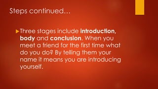 Steps continued…
 Three

stages include introduction,
body and conclusion. When you
meet a friend for the first time what
do you do? By telling them your
name it means you are introducing
yourself.

 