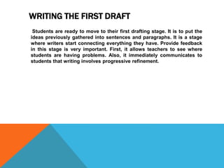 WRITING THE FIRST DRAFT
Students are ready to move to their first drafting stage. It is to put the
ideas previously gathered into sentences and paragraphs. It is a stage
where writers start connecting everything they have. Provide feedback
in this stage is very important. First, it allows teachers to see where
students are having problems. Also, it immediately communicates to
students that writing involves progressive refinement.
 