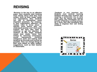 Revision is the key to an effective
paper. Here students start thinking
more deeply about what they have
written, such as their reader needs
and expectations. Also, students
can ask to themselves some
important questions. For instance:
Is their organization effective? Do
readers need to know about a
specific point before they can
understand another one? How much
support will each idea need to
convince or get the attention of
readers? At this stage, students
reread their drafts, refine their
writing by removing unnecessary
words, expressions, clarifying
ambiguous parts and making each
sentence as accurate and concise as
possible. They can change things to
their work based on other readers’
suggestions, such as their teacher
or classmates.
Feedback is very important too.
Students must continue receiving
feedback because when students start
receiving a constructive one on early
drafts from the teacher and improve
their writing, they immediately see the
benefits of following a writing process.
As a result, they start developing their
ability to diagnose their own writing
problems.
REVISING
 