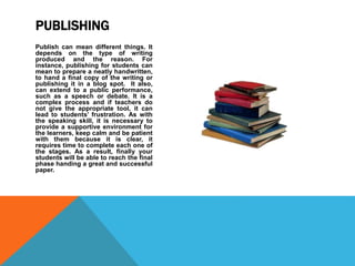 Publish can mean different things. It
depends on the type of writing
produced and the reason. For
instance, publishing for students can
mean to prepare a neatly handwritten,
to hand a final copy of the writing or
publishing it in a blog spot. It also,
can extend to a public performance,
such as a speech or debate. It is a
complex process and if teachers do
not give the appropriate tool, it can
lead to students’ frustration. As with
the speaking skill, it is necessary to
provide a supportive environment for
the learners, keep calm and be patient
with them because it is clear, it
requires time to complete each one of
the stages. As a result, finally your
students will be able to reach the final
phase handing a great and successful
paper.
PUBLISHING
 