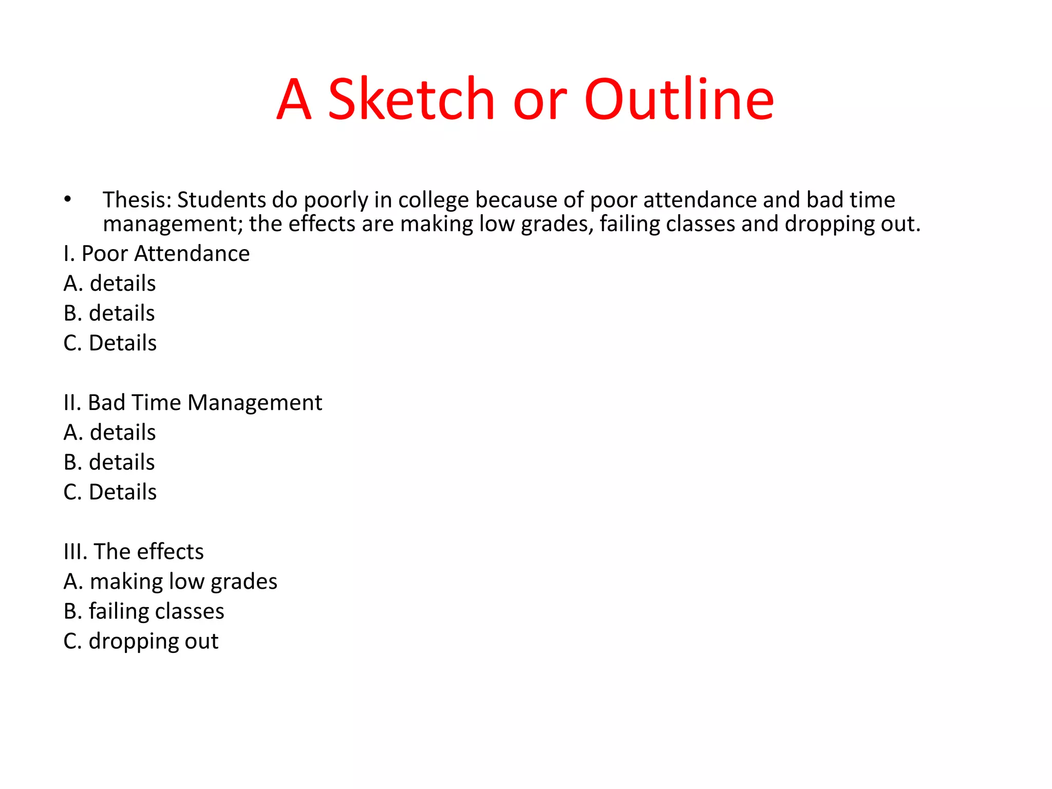 A Sketch or Outline
• Thesis: Students do poorly in college because of poor attendance and bad time
management; the effects are making low grades, failing classes and dropping out.
I. Poor Attendance
A. details
B. details
C. Details
II. Bad Time Management
A. details
B. details
C. Details
III. The effects
A. making low grades
B. failing classes
C. dropping out
 
