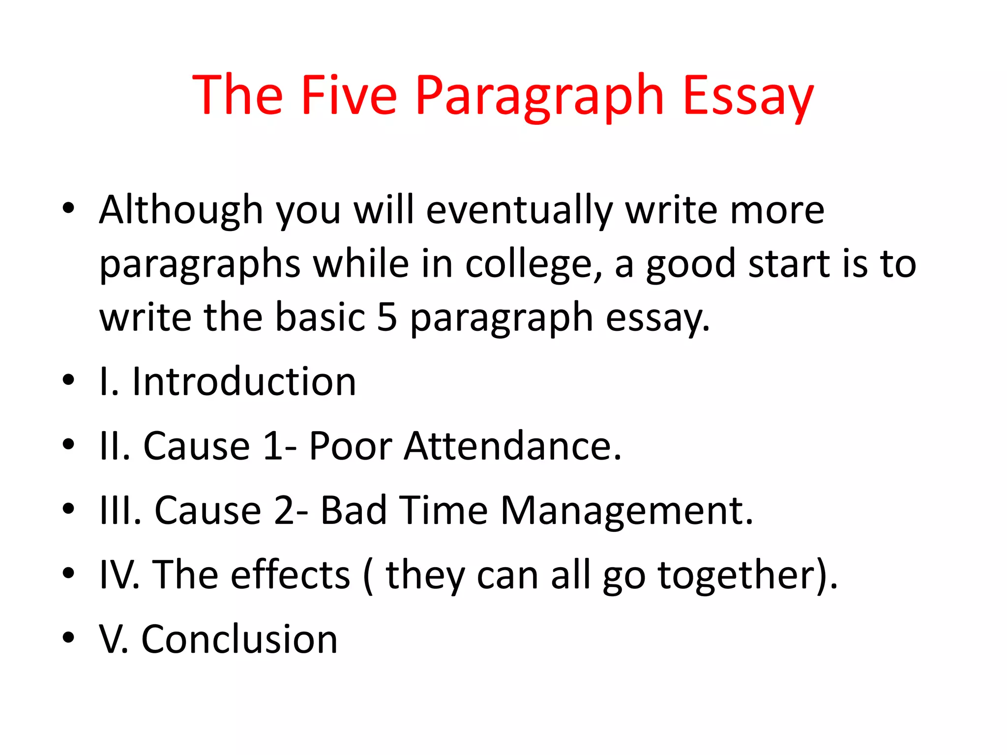 The Five Paragraph Essay
• Although you will eventually write more
paragraphs while in college, a good start is to
write the basic 5 paragraph essay.
• I. Introduction
• II. Cause 1- Poor Attendance.
• III. Cause 2- Bad Time Management.
• IV. The effects ( they can all go together).
• V. Conclusion
 