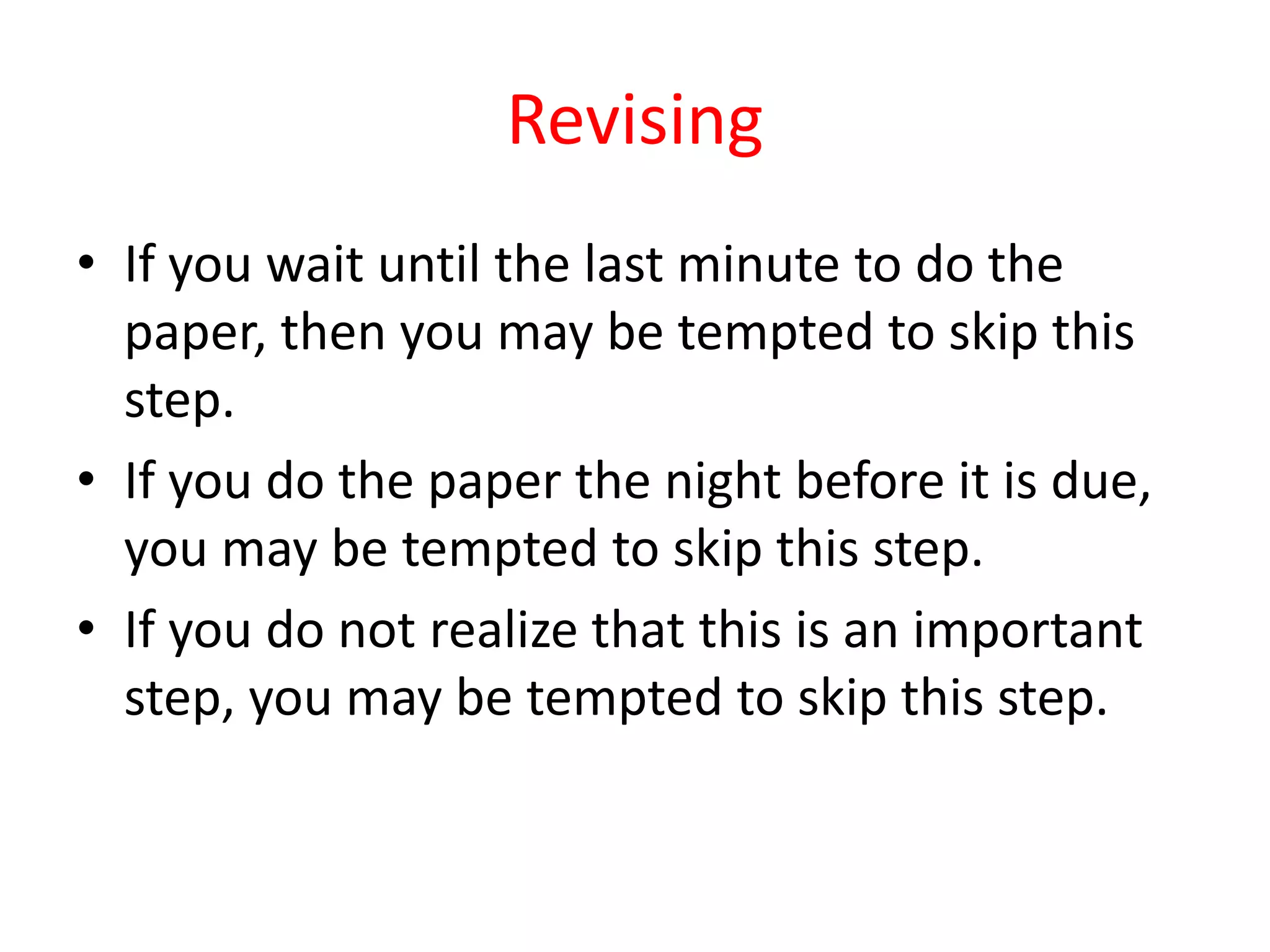 Revising
• If you wait until the last minute to do the
paper, then you may be tempted to skip this
step.
• If you do the paper the night before it is due,
you may be tempted to skip this step.
• If you do not realize that this is an important
step, you may be tempted to skip this step.
 