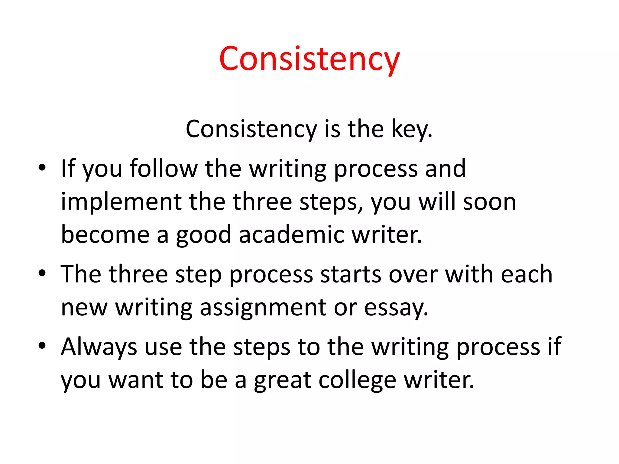 Consistency
Consistency is the key.
• If you follow the writing process and
implement the three steps, you will soon
become a good academic writer.
• The three step process starts over with each
new writing assignment or essay.
• Always use the steps to the writing process if
you want to be a great college writer.
 