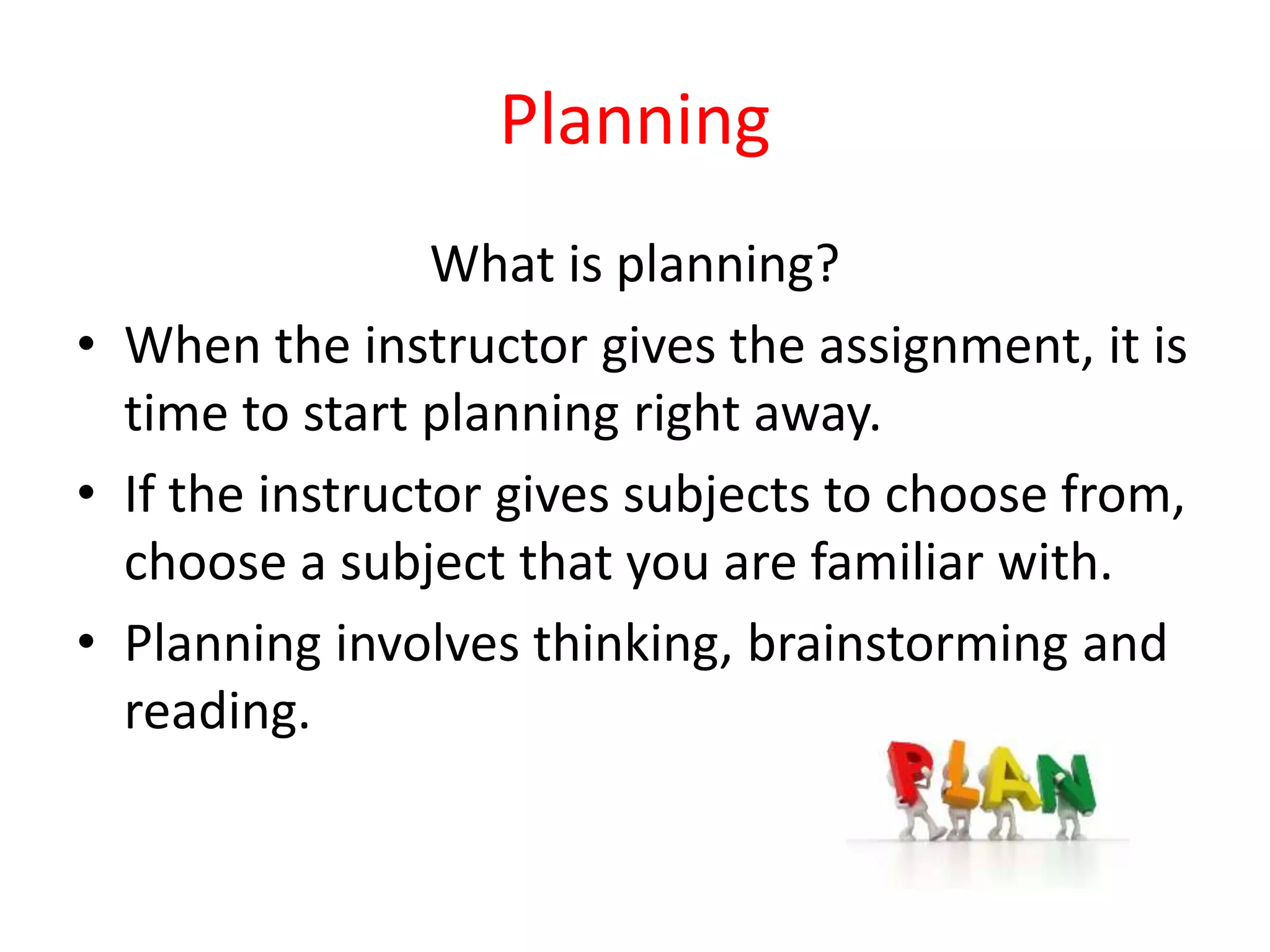 Planning
What is planning?
• When the instructor gives the assignment, it is
time to start planning right away.
• If the instructor gives subjects to choose from,
choose a subject that you are familiar with.
• Planning involves thinking, brainstorming and
reading.
 
