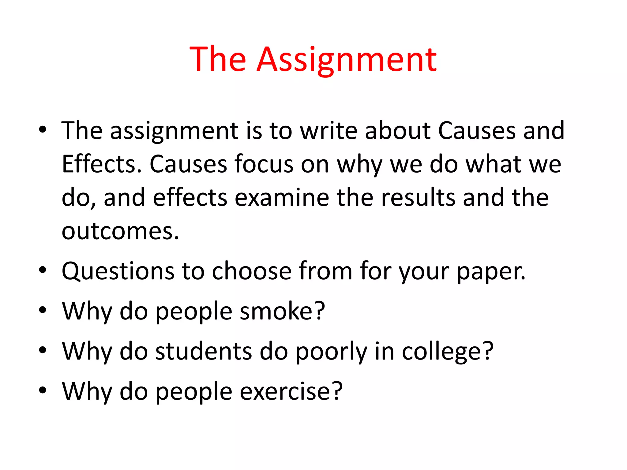 The Assignment
• The assignment is to write about Causes and
Effects. Causes focus on why we do what we
do, and effects examine the results and the
outcomes.
• Questions to choose from for your paper.
• Why do people smoke?
• Why do students do poorly in college?
• Why do people exercise?
 