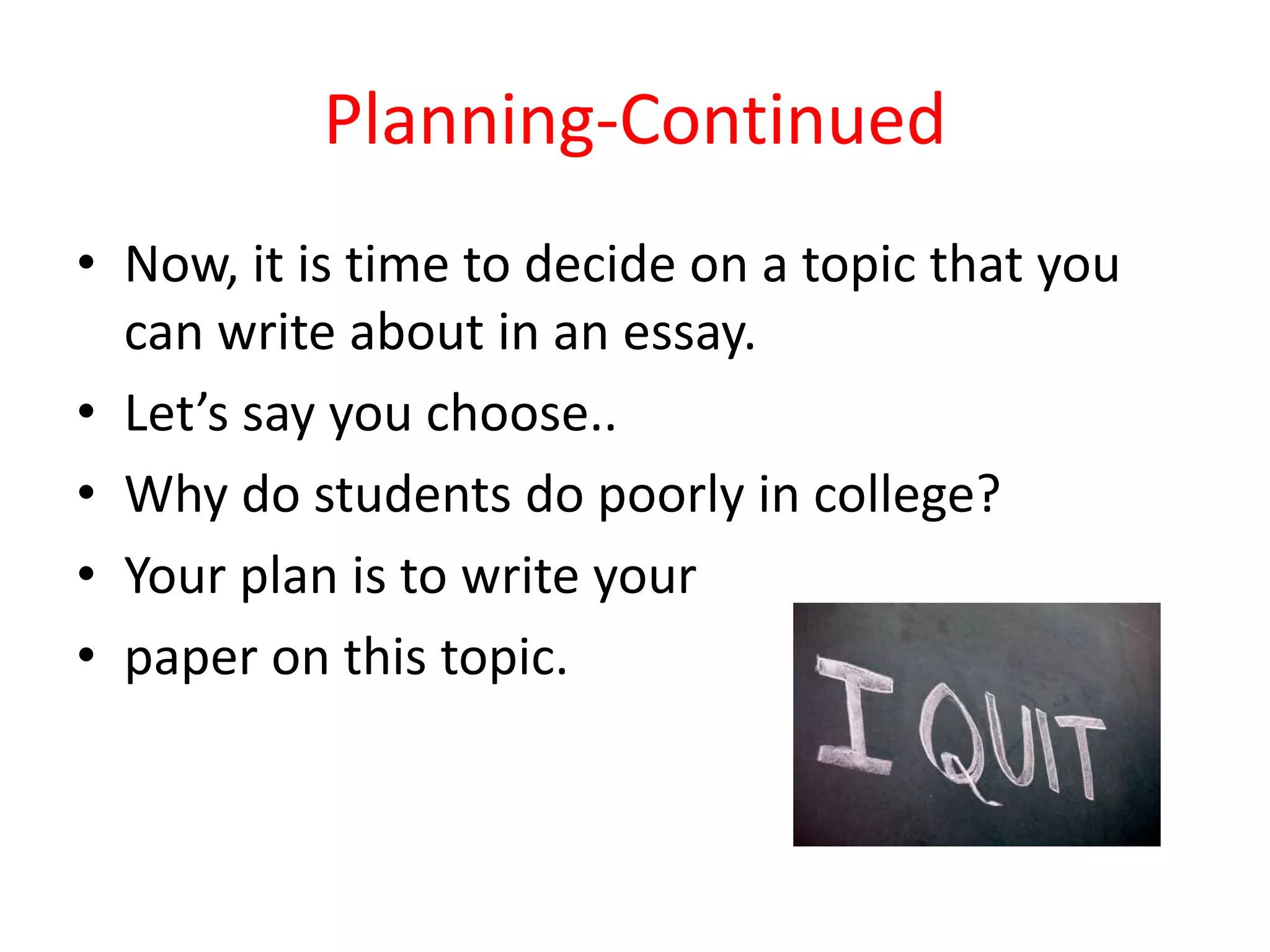 Planning-Continued
• Now, it is time to decide on a topic that you
can write about in an essay.
• Let’s say you choose..
• Why do students do poorly in college?
• Your plan is to write your
• paper on this topic.
 