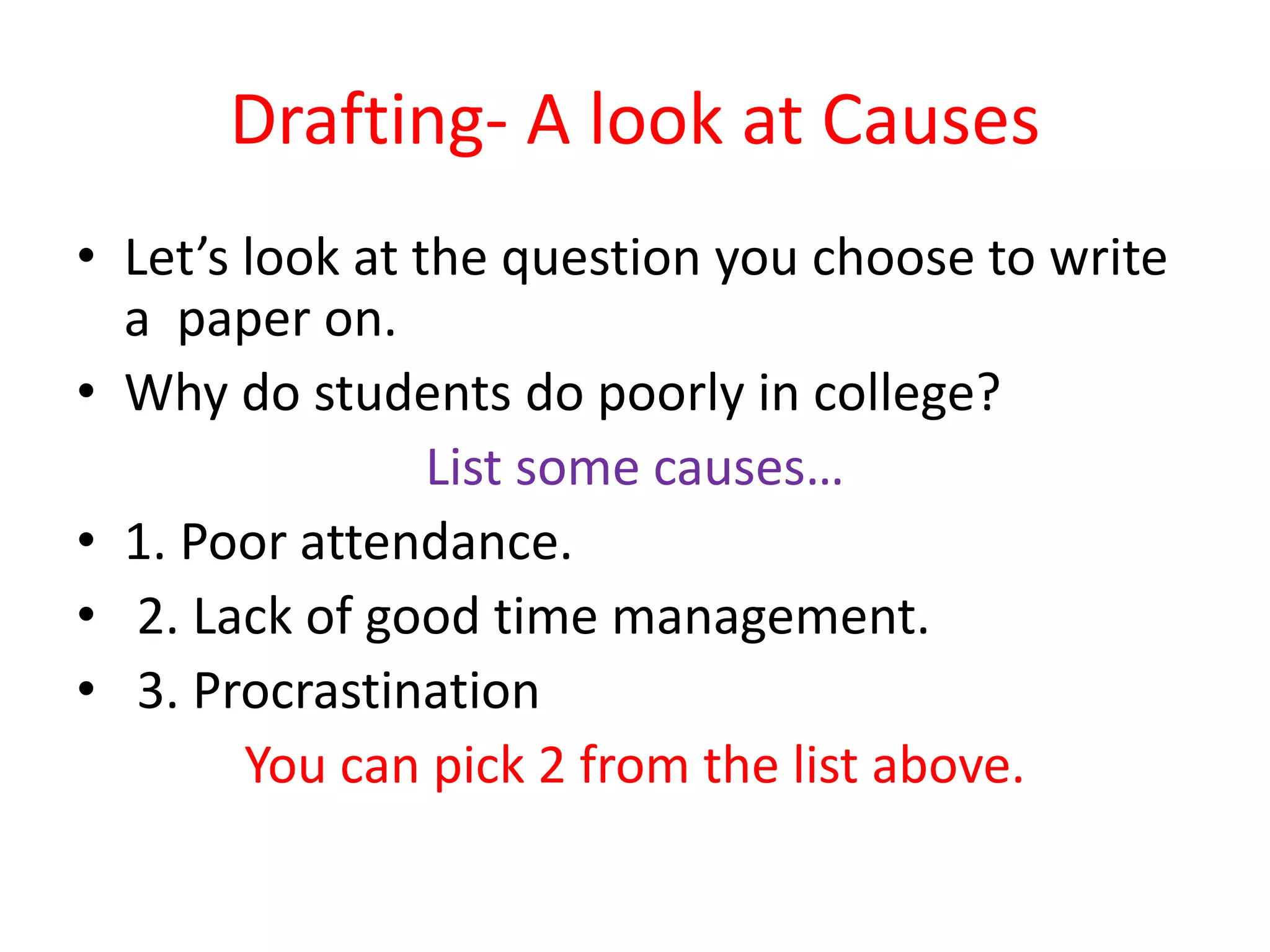 Drafting- A look at Causes
• Let’s look at the question you choose to write
a paper on.
• Why do students do poorly in college?
List some causes…
• 1. Poor attendance.
• 2. Lack of good time management.
• 3. Procrastination
You can pick 2 from the list above.
 