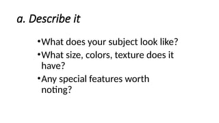 a. Describe it
•What does your subject look like?
•What size, colors, texture does it
have?
•Any special features worth
noting?
 