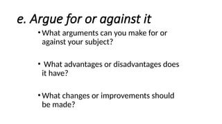 e. Argue for or against it
•What arguments can you make for or
against your subject?
• What advantages or disadvantages does
it have?
•What changes or improvements should
be made?
 