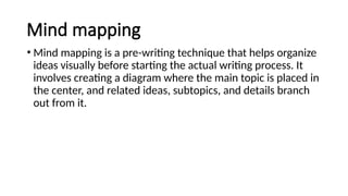 Mind mapping
• Mind mapping is a pre-writing technique that helps organize
ideas visually before starting the actual writing process. It
involves creating a diagram where the main topic is placed in
the center, and related ideas, subtopics, and details branch
out from it.
 