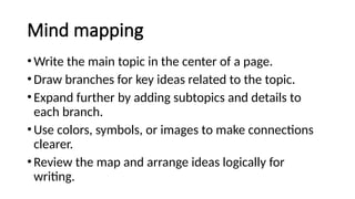 Mind mapping
•Write the main topic in the center of a page.
•Draw branches for key ideas related to the topic.
•Expand further by adding subtopics and details to
each branch.
•Use colors, symbols, or images to make connections
clearer.
•Review the map and arrange ideas logically for
writing.
 