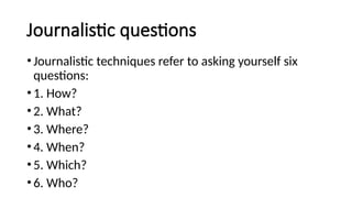 Journalistic questions
•Journalistic techniques refer to asking yourself six
questions:
•1. How?
•2. What?
•3. Where?
•4. When?
•5. Which?
•6. Who?
 