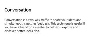 Conversation
Conversation is a two-way traffic to share your ideas and
simultaneously, getting feedback. This technique is useful if
you have a friend or a mentor to help you explore and
discover better ideas also.
 