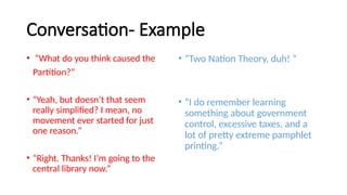 Conversation- Example
• “What do you think caused the
Partition?”
• “Yeah, but doesn’t that seem
really simplified? I mean, no
movement ever started for just
one reason.”
• “Right. Thanks! I’m going to the
central library now.”
• “Two Nation Theory, duh! ”
• “I do remember learning
something about government
control, excessive taxes, and a
lot of pretty extreme pamphlet
printing.”
 