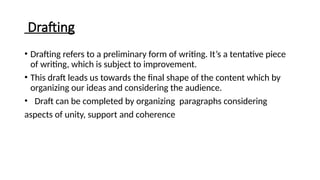 Drafting
• Drafting refers to a preliminary form of writing. It’s a tentative piece
of writing, which is subject to improvement.
• This draft leads us towards the final shape of the content which by
organizing our ideas and considering the audience.
• Draft can be completed by organizing paragraphs considering
aspects of unity, support and coherence
 