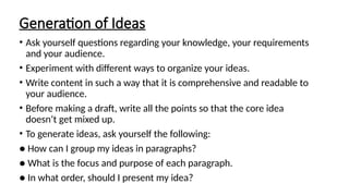 Generation of Ideas
• Ask yourself questions regarding your knowledge, your requirements
and your audience.
• Experiment with different ways to organize your ideas.
• Write content in such a way that it is comprehensive and readable to
your audience.
• Before making a draft, write all the points so that the core idea
doesn’t get mixed up.
• To generate ideas, ask yourself the following:
● How can I group my ideas in paragraphs?
● What is the focus and purpose of each paragraph.
● In what order, should I present my idea?
 