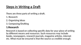 Steps in Writing a Draft
There are three parts of writing a draft.
1. Research
2. Organizing Ideas
3. Composing/Drafting
1.Research
Research is based on collecting specific data for your piece of writing
by different means and resources. Such resources may include
books, newspapers, research journals, magazine articles, internet
etc. What must be ensured is that the source us credible enough.
 