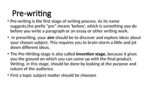 Pre-writing
• Pre-writing is the first stage of writing process. As its name
suggests,the prefix “pre” means ‘before’, which is something you do
before you write a paragraph or an essay or other writing work.
• In prewriting, your aim should be to discover and explore ideas about
your chosen subject. This requires you to brain-storm a little and jot
down different ideas.
• The Pre-Writing stage is also called invention stage, because it gives
you the ground on which you can come up with the final product.
Writing, in this stage, should be done by looking at the purpose and
nature of the audience.
• First a topic subject matter should be choosen
 
