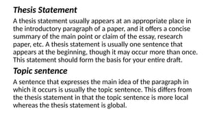 Thesis Statement
A thesis statement usually appears at an appropriate place in
the introductory paragraph of a paper, and it offers a concise
summary of the main point or claim of the essay, research
paper, etc. A thesis statement is usually one sentence that
appears at the beginning, though it may occur more than once.
This statement should form the basis for your entire draft.
Topic sentence
A sentence that expresses the main idea of the paragraph in
which it occurs is usually the topic sentence. This differs from
the thesis statement in that the topic sentence is more local
whereas the thesis statement is global.
 